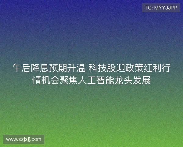 午后降息预期升温 科技股迎政策红利行情机会聚焦人工智能龙头发展